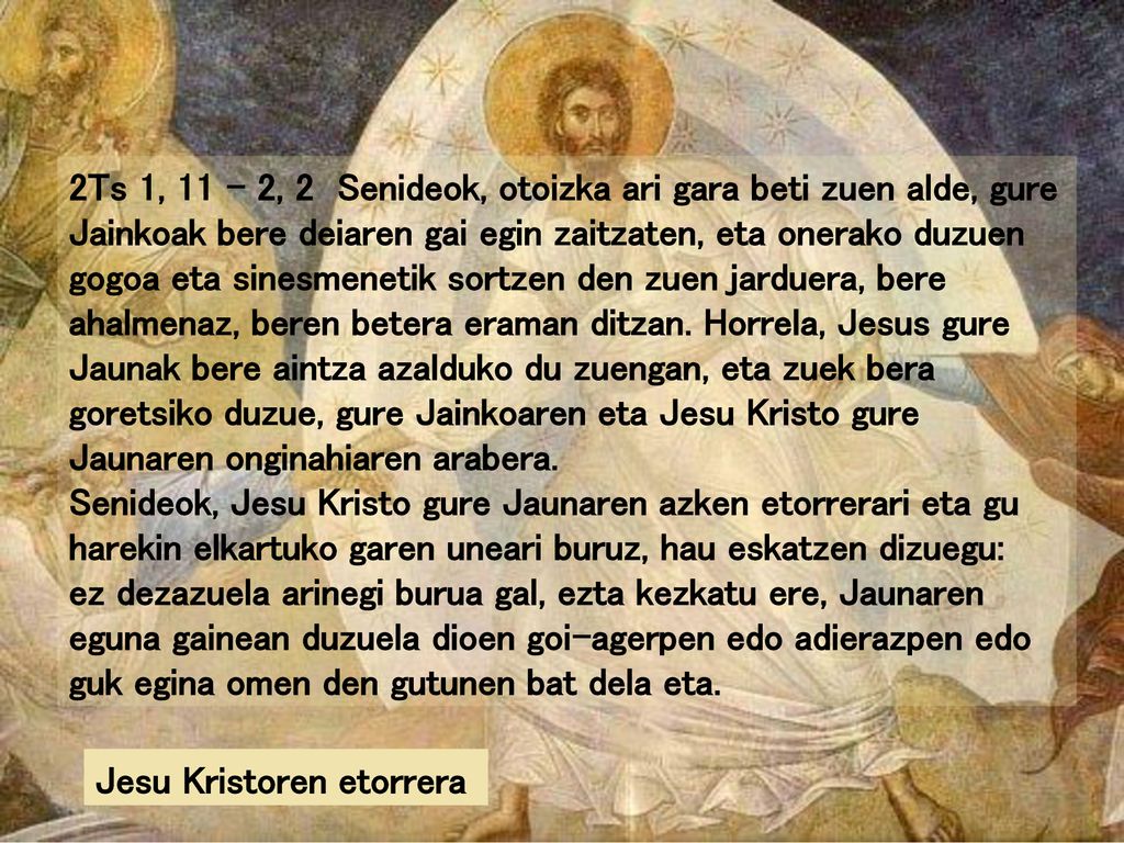 2Ts 1, 11 – 2, 2 Senideok, otoizka ari gara beti zuen alde, gure Jainkoak bere deiaren gai egin zaitzaten, eta onerako duzuen gogoa eta sinesmenetik sortzen den zuen jarduera, bere ahalmenaz, beren betera eraman ditzan. Horrela, Jesus gure Jaunak bere aintza azalduko du zuengan, eta zuek bera goretsiko duzue, gure Jainkoaren eta Jesu Kristo gure Jaunaren onginahiaren arabera.