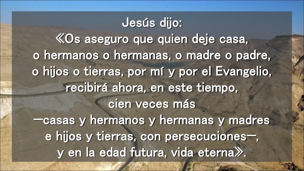 Jesús dijo: «Os aseguro que quien deje casa, o hermanos o hermanas, o madre o padre, o hijos o tierras, por mí y por el Evangelio, recibirá ahora, en este tiempo, cien veces más —casas y hermanos y hermanas y madres e hijos y tierras, con persecuciones—, y en la edad futura, vida eterna».