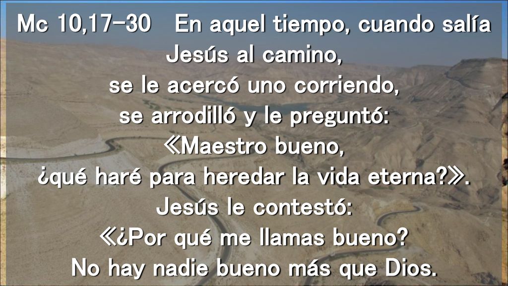 Mc 10,17-30 En aquel tiempo, cuando salía Jesús al camino, se le acercó uno corriendo, se arrodilló y le preguntó: «Maestro bueno, ¿qué haré para heredar la vida eterna ».