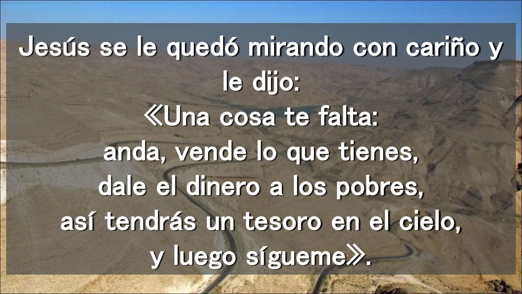 Jesús se le quedó mirando con cariño y le dijo: «Una cosa te falta: anda, vende lo que tienes, dale el dinero a los pobres, así tendrás un tesoro en el cielo, y luego sígueme».