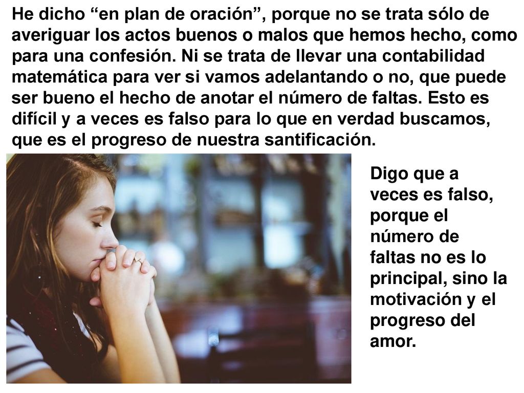 He dicho en plan de oración , porque no se trata sólo de averiguar los actos buenos o malos que hemos hecho, como para una confesión. Ni se trata de llevar una contabilidad matemática para ver si vamos adelantando o no, que puede ser bueno el hecho de anotar el número de faltas. Esto es difícil y a veces es falso para lo que en verdad buscamos, que es el progreso de nuestra santificación.