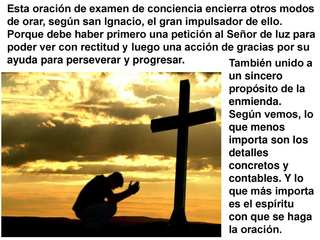 Esta oración de examen de conciencia encierra otros modos de orar, según san Ignacio, el gran impulsador de ello. Porque debe haber primero una petición al Señor de luz para poder ver con rectitud y luego una acción de gracias por su ayuda para perseverar y progresar.