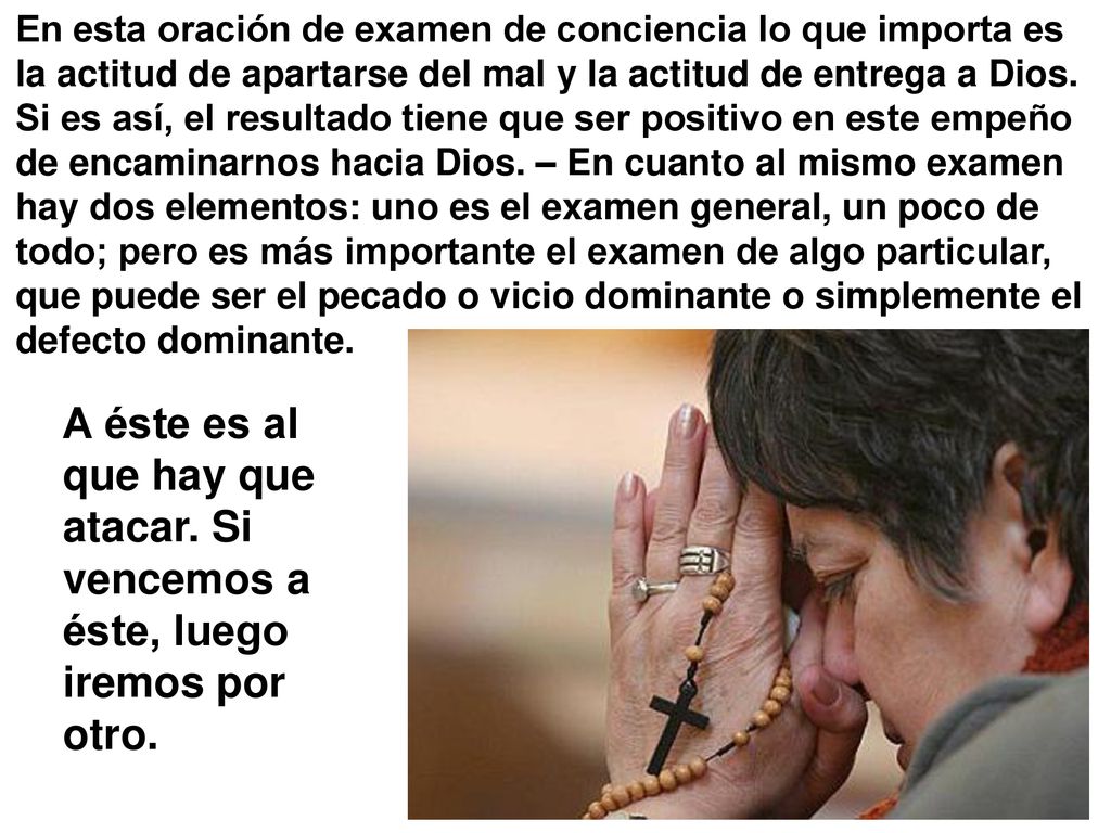 En esta oración de examen de conciencia lo que importa es la actitud de apartarse del mal y la actitud de entrega a Dios. Si es así, el resultado tiene que ser positivo en este empeño de encaminarnos hacia Dios. – En cuanto al mismo examen hay dos elementos: uno es el examen general, un poco de todo; pero es más importante el examen de algo particular, que puede ser el pecado o vicio dominante o simplemente el defecto dominante.