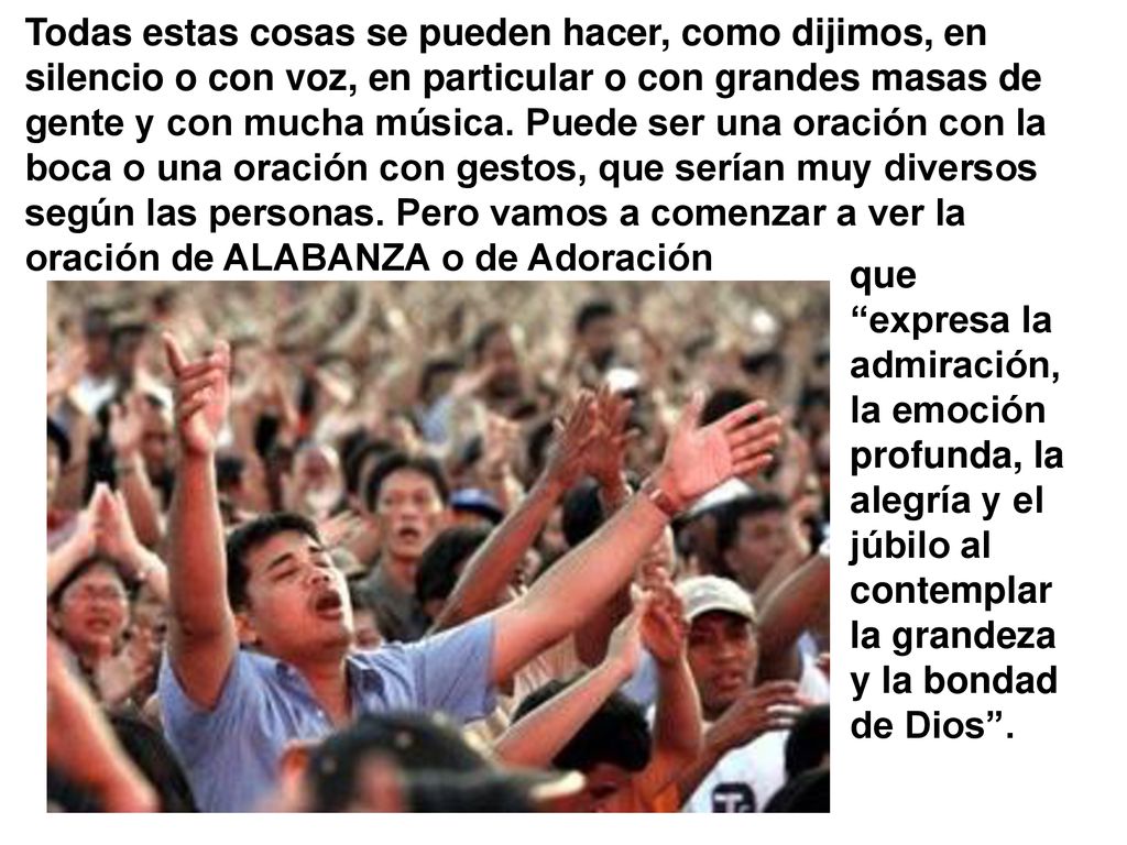 Todas estas cosas se pueden hacer, como dijimos, en silencio o con voz, en particular o con grandes masas de gente y con mucha música. Puede ser una oración con la boca o una oración con gestos, que serían muy diversos según las personas. Pero vamos a comenzar a ver la oración de ALABANZA o de Adoración
