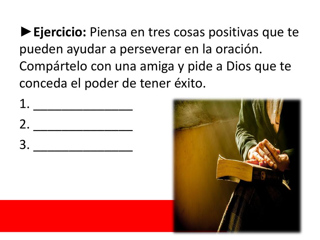 ►Ejercicio: Piensa en tres cosas positivas que te pueden ayudar a perseverar en la oración. Compártelo con una amiga y pide a Dios que te conceda el poder de tener éxito.