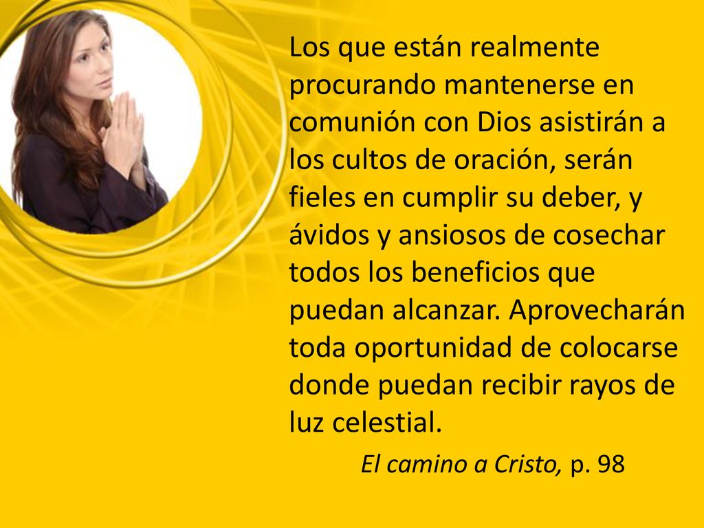 Los que están realmente procurando mantenerse en comunión con Dios asistirán a los cultos de oración, serán fieles en cumplir su deber, y ávidos y ansiosos de cosechar todos los beneficios que puedan alcanzar. Aprovecharán toda oportunidad de colocarse donde puedan recibir rayos de luz celestial.