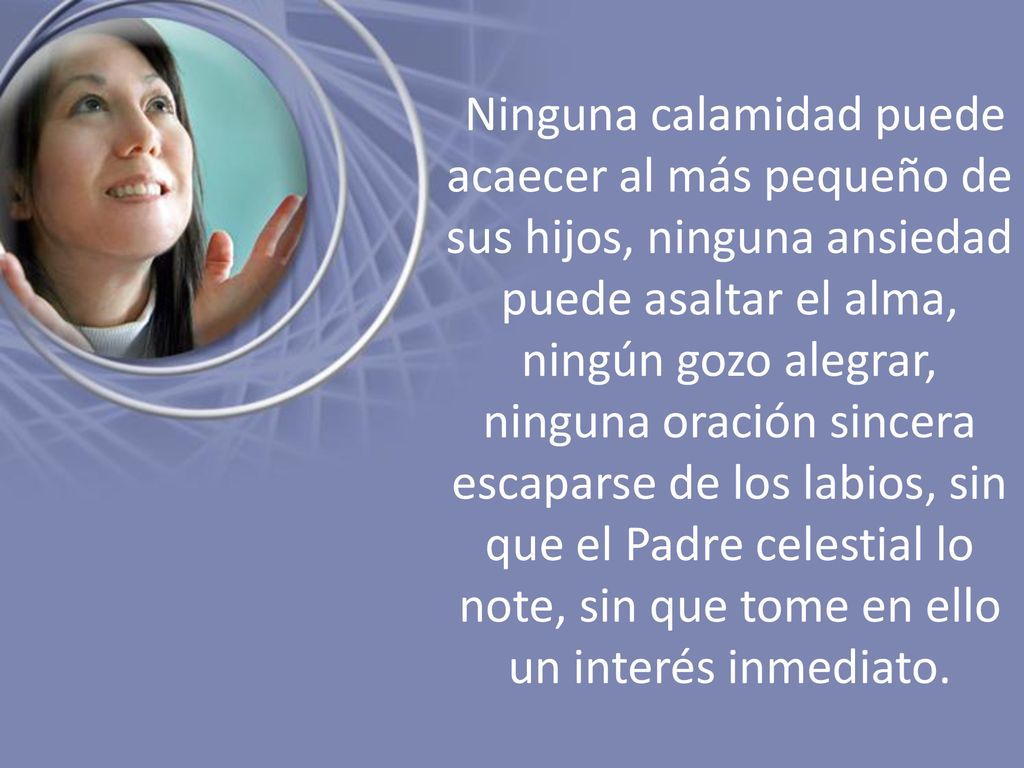 Ninguna calamidad puede acaecer al más pequeño de sus hijos, ninguna ansiedad puede asaltar el alma, ningún gozo alegrar, ninguna oración sincera escaparse de los labios, sin que el Padre celestial lo note, sin que tome en ello un interés inmediato.