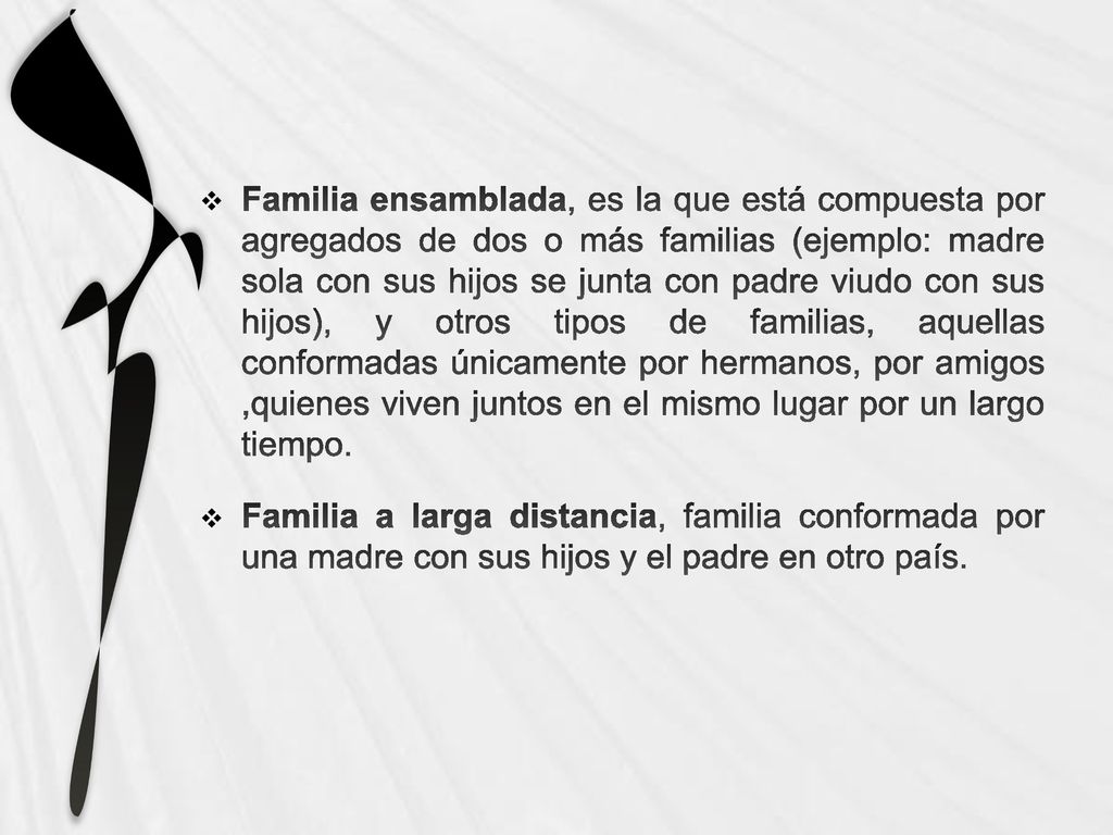Familia ensamblada, es la que está compuesta por agregados de dos o más familias (ejemplo: madre sola con sus hijos se junta con padre viudo con sus hijos), y otros tipos de familias, aquellas conformadas únicamente por hermanos, por amigos ,quienes viven juntos en el mismo lugar por un largo tiempo.