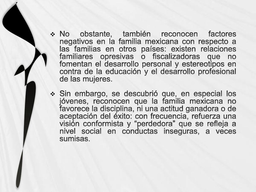 No obstante, también reconocen factores negativos en la familia mexicana con respecto a las familias en otros países: existen relaciones familiares opresivas o fiscalizadoras que no fomentan el desarrollo personal y estereotipos en contra de la educación y el desarrollo profesional de las mujeres.