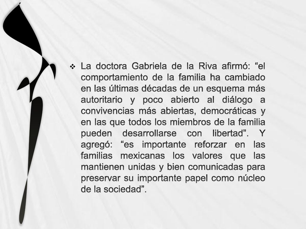 La doctora Gabriela de la Riva afirmó: el comportamiento de la familia ha cambiado en las últimas décadas de un esquema más autoritario y poco abierto al diálogo a convivencias más abiertas, democráticas y en las que todos los miembros de la familia pueden desarrollarse con libertad .