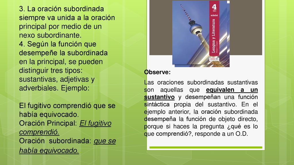 3. La oración subordinada siempre va unida a la oración principal por medio de un nexo subordinante. 4. Según la función que desempeñe la subordinada en la principal, se pueden distinguir tres tipos: sustantivas, adjetivas y adverbiales. Ejemplo: El fugitivo comprendió que se había equivocado. Oración Principal: El fugitivo comprendió. Oración subordinada: que se había equivocado..