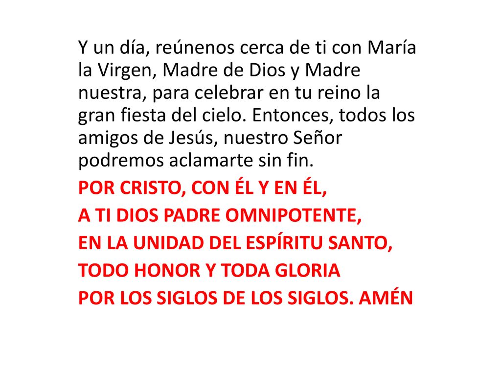 Y un día, reúnenos cerca de ti con María la Virgen, Madre de Dios y Madre nuestra, para celebrar en tu reino la gran fiesta del cielo. Entonces, todos los amigos de Jesús, nuestro Señor podremos aclamarte sin fin.