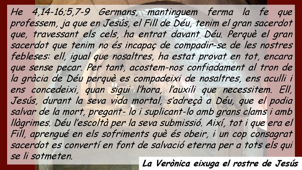 He 4,14-16;5,7-9 Germans, mantinguem ferma la fe que professem, ja que en Jesús, el Fill de Déu, tenim el gran sacerdot que, travessant els cels, ha entrat davant Déu. Perquè el gran sacerdot que tenim no és incapaç de compadir-se de les nostres febleses: ell, igual que nosaltres, ha estat provat en tot, encara que sense pecar. Per tant, acostem-nos confiadament al tron de la gràcia de Déu perquè es compadeixi de nosaltres, ens aculli i ens concedeixi, quan sigui l’hora, l’auxili que necessitem. Ell, Jesús, durant la seva vida mortal, s’adreçà a Déu, que el podia salvar de la mort, pregant- lo i suplicant-lo amb grans clams i amb llàgrimes. Déu l’escoltà per la seva submissió. Així, tot i que era el Fill, aprengué en els sofriments què és obeir, i un cop consagrat sacerdot es convertí en font de salvació eterna per a tots els qui se li sotmeten.