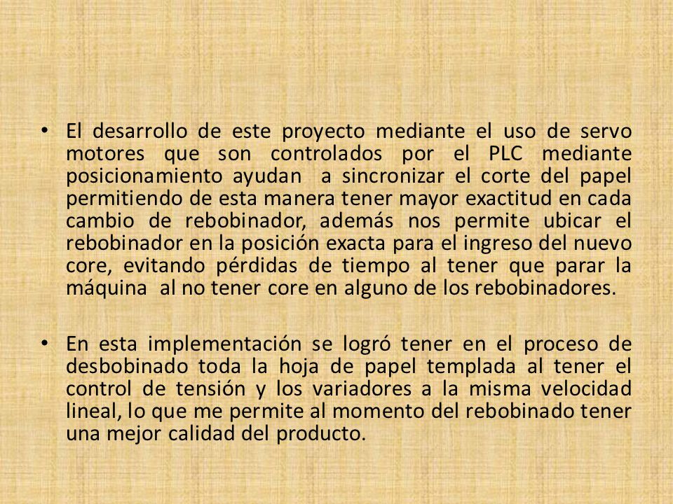 El desarrollo de este proyecto mediante el uso de servo motores que son controlados por el PLC mediante posicionamiento ayudan a sincronizar el corte del papel permitiendo de esta manera tener mayor exactitud en cada cambio de rebobinador, además nos permite ubicar el rebobinador en la posición exacta para el ingreso del nuevo core, evitando pérdidas de tiempo al tener que parar la máquina al no tener core en alguno de los rebobinadores.