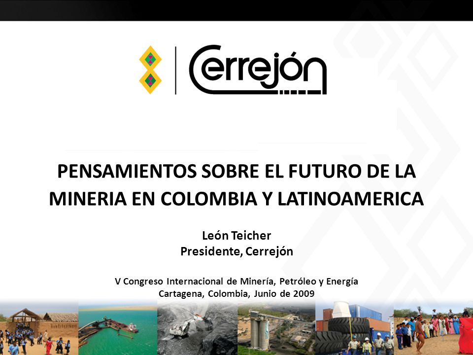 PENSAMIENTOS SOBRE EL FUTURO DE LA MINERIA EN COLOMBIA Y LATINOAMERICA León Teicher Presidente, Cerrejón V Congreso Internacional de Minería, Petróleo y Energía Cartagena, Colombia, Junio de 2009
