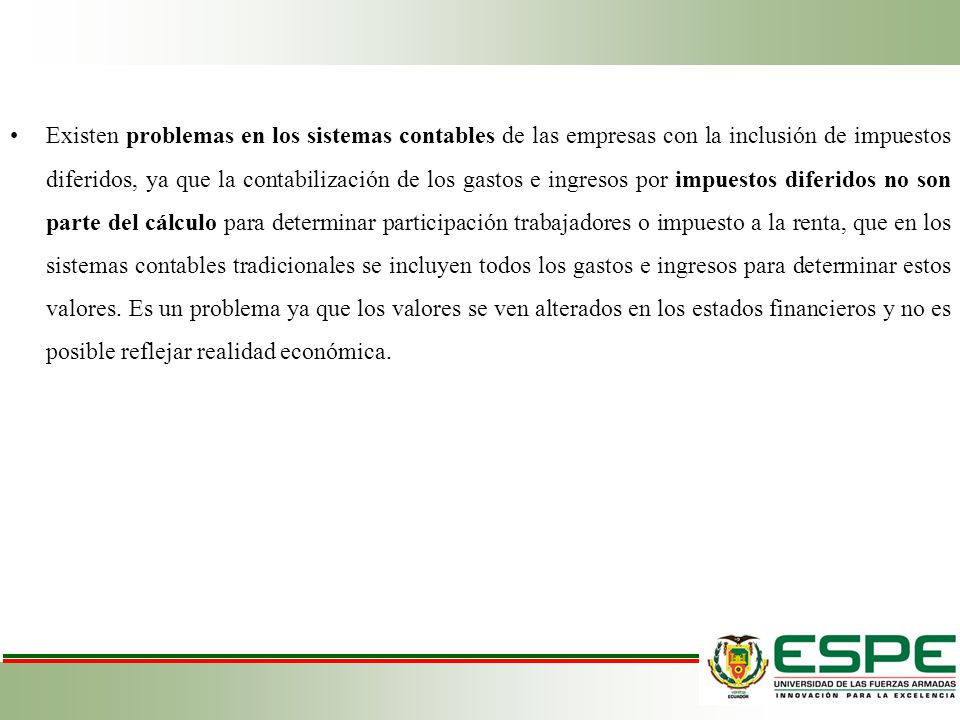 Existen problemas en los sistemas contables de las empresas con la inclusión de impuestos diferidos, ya que la contabilización de los gastos e ingresos por impuestos diferidos no son parte del cálculo para determinar participación trabajadores o impuesto a la renta, que en los sistemas contables tradicionales se incluyen todos los gastos e ingresos para determinar estos valores.