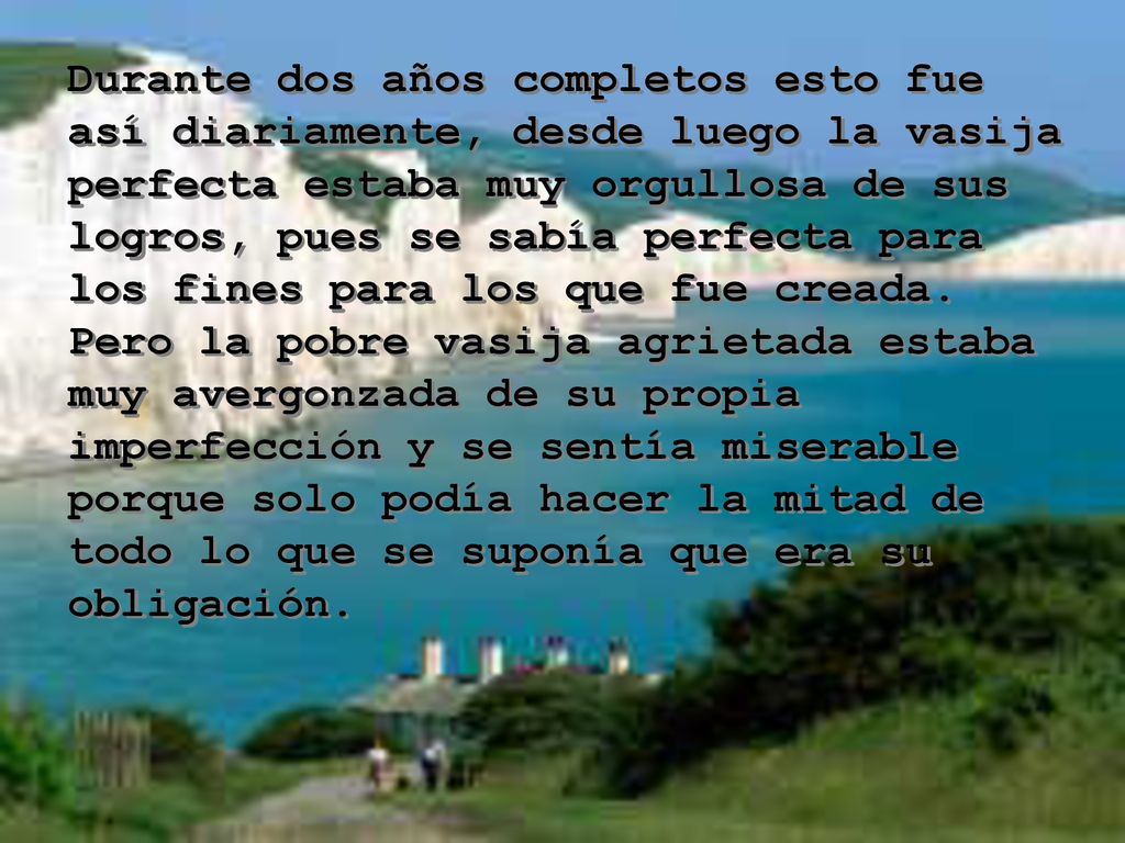 Durante dos años completos esto fue así diariamente, desde luego la vasija perfecta estaba muy orgullosa de sus logros, pues se sabía perfecta para los fines para los que fue creada.