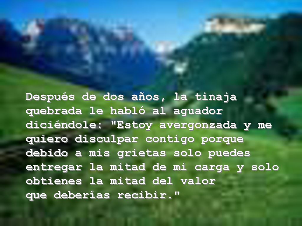 Después de dos años, la tinaja quebrada le habló al aguador diciéndole: Estoy avergonzada y me quiero disculpar contigo porque debido a mis grietas solo puedes entregar la mitad de mi carga y solo obtienes la mitad del valor que deberías recibir.