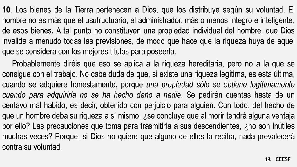 10. Los bienes de la Tierra pertenecen a Dios, que los distribuye según su voluntad. El hombre no es más que el usufructuario, el administrador, más o menos íntegro e inteligente, de esos bienes. A tal punto no constituyen una propiedad individual del hombre, que Dios invalida a menudo todas las previsiones, de modo que hace que la riqueza huya de aquel que se considera con los mejores títulos para poseerla.