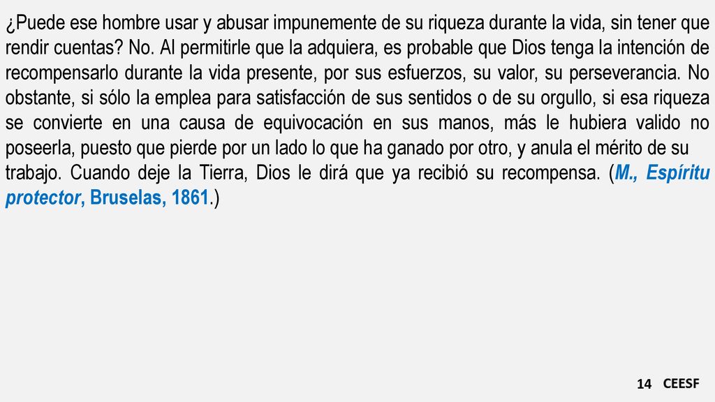 ¿Puede ese hombre usar y abusar impunemente de su riqueza durante la vida, sin tener que rendir cuentas No. Al permitirle que la adquiera, es probable que Dios tenga la intención de recompensarlo durante la vida presente, por sus esfuerzos, su valor, su perseverancia. No obstante, si sólo la emplea para satisfacción de sus sentidos o de su orgullo, si esa riqueza se convierte en una causa de equivocación en sus manos, más le hubiera valido no poseerla, puesto que pierde por un lado lo que ha ganado por otro, y anula el mérito de su