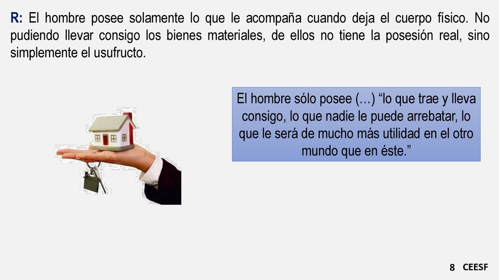 R: El hombre posee solamente lo que le acompaña cuando deja el cuerpo físico. No pudiendo llevar consigo los bienes materiales, de ellos no tiene la posesión real, sino simplemente el usufructo.