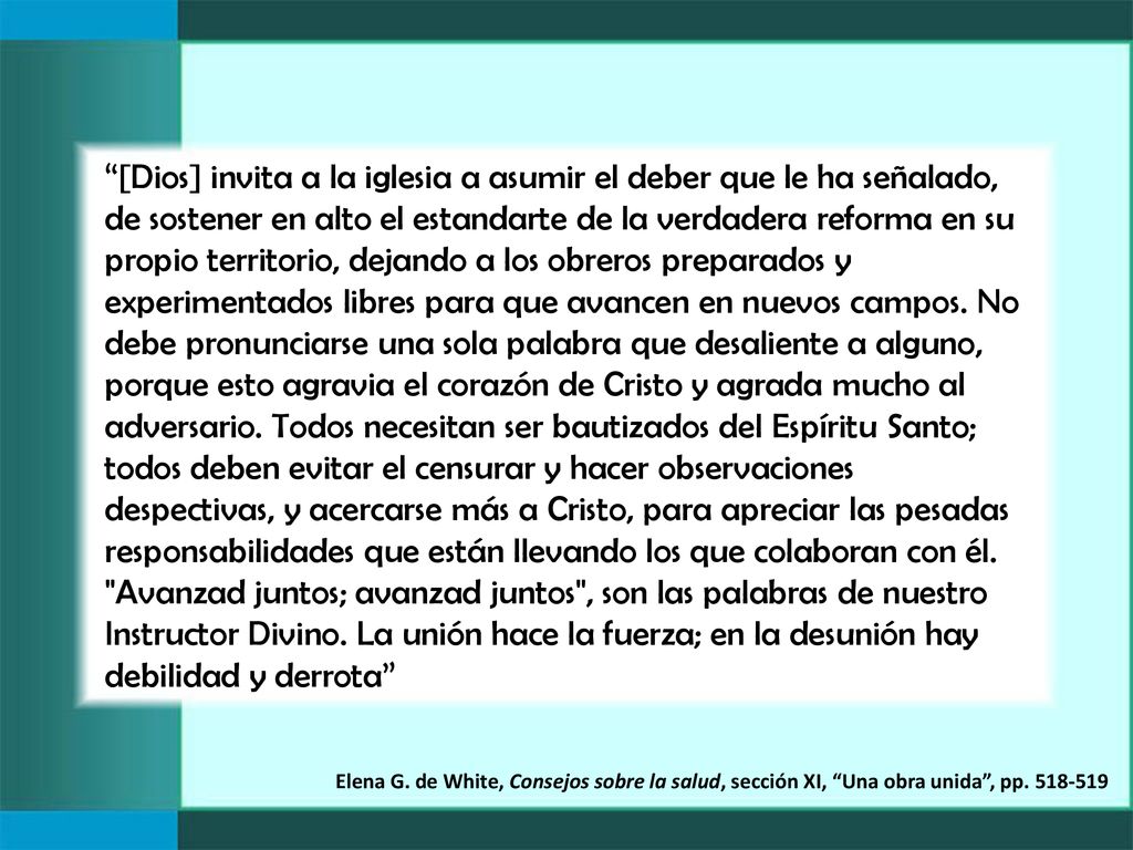 [Dios] invita a la iglesia a asumir el deber que le ha señalado, de sostener en alto el estandarte de la verdadera reforma en su propio territorio, dejando a los obreros preparados y experimentados libres para que avancen en nuevos campos. No debe pronunciarse una sola palabra que desaliente a alguno, porque esto agravia el corazón de Cristo y agrada mucho al adversario. Todos necesitan ser bautizados del Espíritu Santo; todos deben evitar el censurar y hacer observaciones despectivas, y acercarse más a Cristo, para apreciar las pesadas responsabilidades que están llevando los que colaboran con él. Avanzad juntos; avanzad juntos , son las palabras de nuestro Instructor Divino. La unión hace la fuerza; en la desunión hay debilidad y derrota
