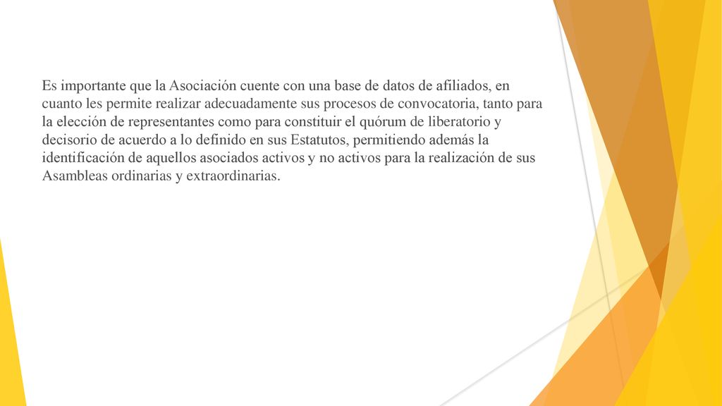 Es importante que la Asociación cuente con una base de datos de afiliados, en cuanto les permite realizar adecuadamente sus procesos de convocatoria, tanto para la elección de representantes como para constituir el quórum de liberatorio y decisorio de acuerdo a lo definido en sus Estatutos, permitiendo además la identificación de aquellos asociados activos y no activos para la realización de sus Asambleas ordinarias y extraordinarias.