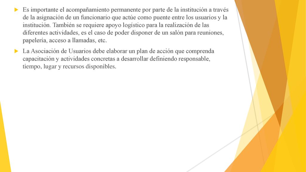 Es importante el acompañamiento permanente por parte de la institución a través de la asignación de un funcionario que actúe como puente entre los usuarios y la institución. También se requiere apoyo logístico para la realización de las diferentes actividades, es el caso de poder disponer de un salón para reuniones, papelería, acceso a llamadas, etc.