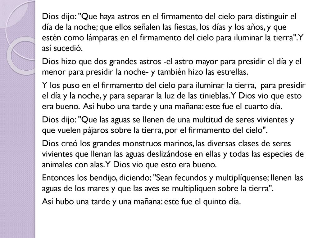 Dios dijo: Que haya astros en el firmamento del cielo para distinguir el día de la noche; que ellos señalen las fiestas, los días y los años, y que estén como lámparas en el firmamento del cielo para iluminar la tierra . Y así sucedió.