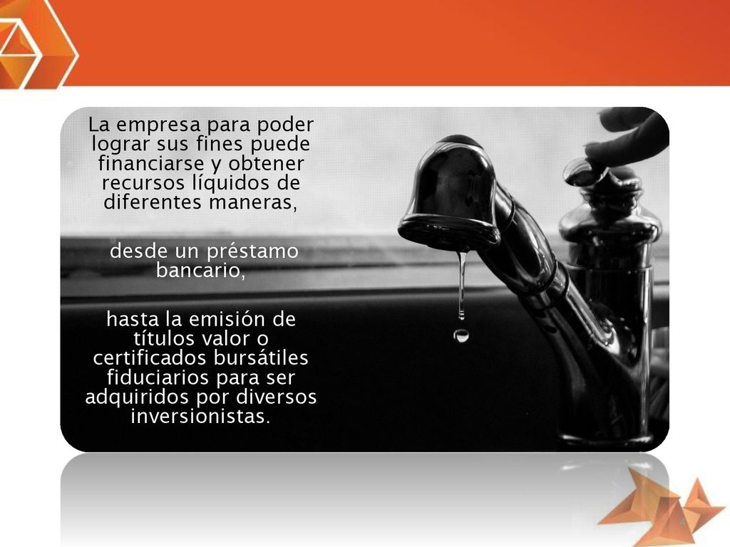 La empresa para poder lograr sus fines puede financiarse y obtener recursos líquidos de diferentes maneras, desde un préstamo bancario, hasta la emisión de títulos valor o certificados bursátiles fiduciarios para ser adquiridos por diversos inversionistas.