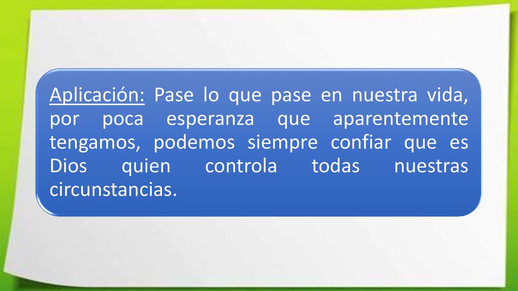 Aplicación: Pase lo que pase en nuestra vida, por poca esperanza que aparentemente tengamos, podemos siempre confiar que es Dios quien controla todas nuestras circunstancias.