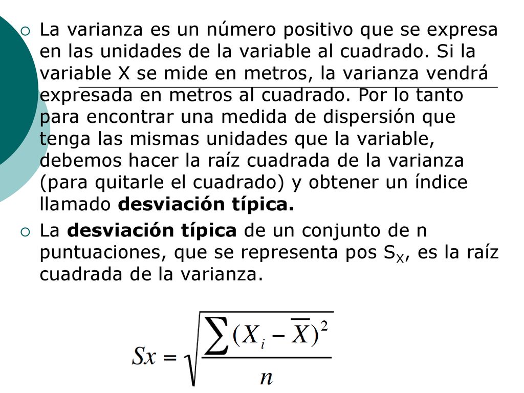 La varianza es un número positivo que se expresa en las unidades de la variable al cuadrado. Si la variable X se mide en metros, la varianza vendrá expresada en metros al cuadrado. Por lo tanto para encontrar una medida de dispersión que tenga las mismas unidades que la variable, debemos hacer la raíz cuadrada de la varianza (para quitarle el cuadrado) y obtener un índice llamado desviación típica.