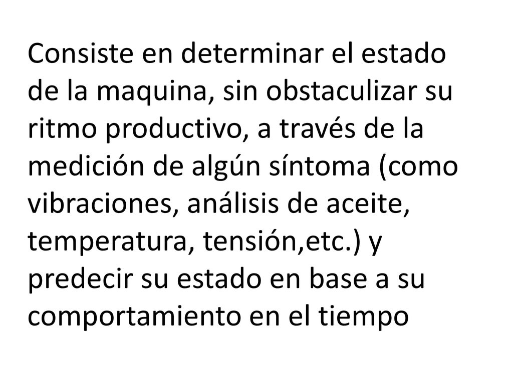 Consiste en determinar el estado de la maquina, sin obstaculizar su ritmo productivo, a través de la medición de algún síntoma (como vibraciones, análisis de aceite, temperatura, tensión,etc.) y predecir su estado en base a su comportamiento en el tiempo