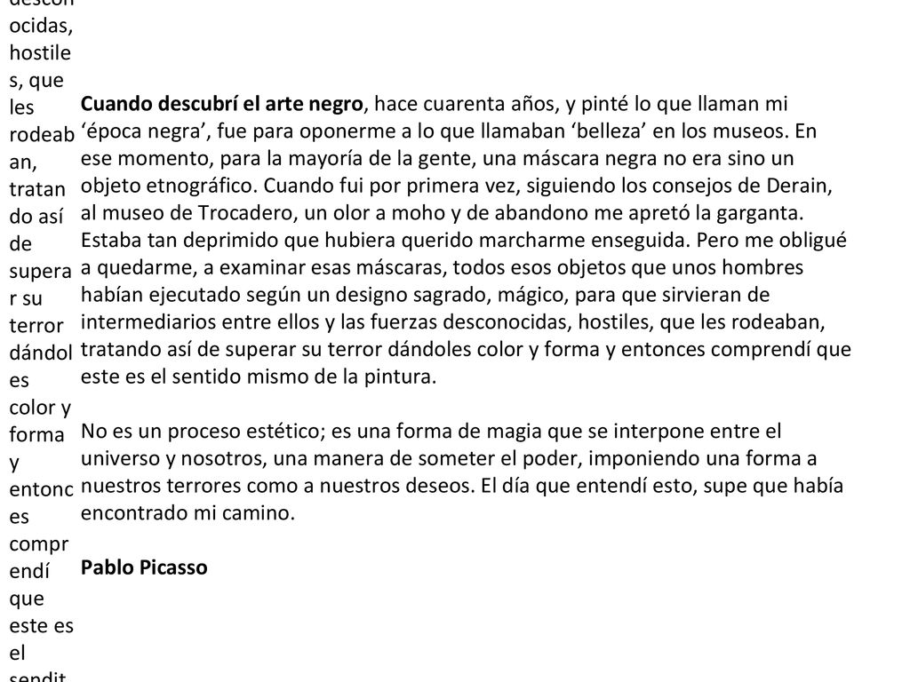 Cuando descubrí el arte negro, hace cuarenta años, y pinté lo que llaman mi ‘época negra’, fue para oponerme a lo que llamaban ‘belleza’ en los museos. En ese momento, para la mayoría de la gente, una máscara negra no era sino un objeto etnográfico. Cuando fui por primera vez, siguiendo los consejos de Derain, al museo de Trocadero, un olor a moho y de abandono me apretó la garganta. Estaba tan deprimido que hubiera querido marcharme enseguida. Pero me obligué a quedarme, a examinar esas máscaras, todos esos objetos que unos hombres habían ejecutado según un designo sagrado, mágico, para que sirvieran de intermediarios entre ellos y las fuerzas desconocidas, hostiles, que les rodeaban, tratando así de superar su terror dándoles color y forma y entonces comprendí que este es el sendito mismo de la pintura. No es un proceso estético; es una forma de magia que se interpone entre el universo y nosotros, una manera de someter el poder, imponiendo una forma a nuestros terrores como a nuestros deseos. El día que entendí esto, supe que había encontrado mi camino.