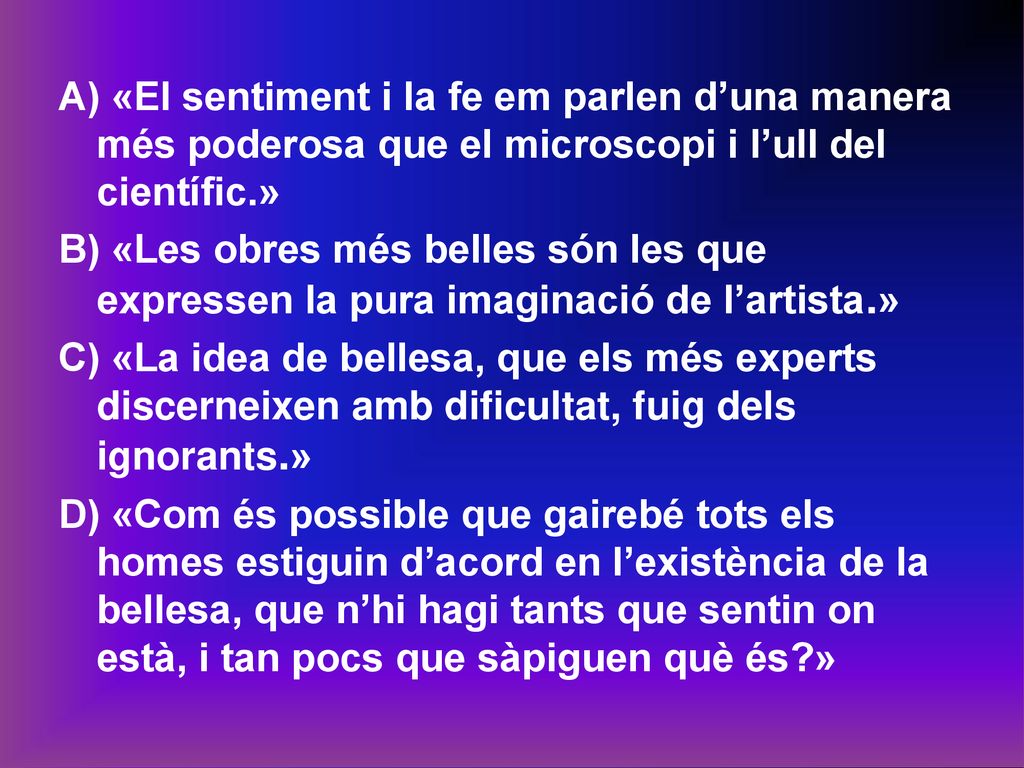 A) «El sentiment i la fe em parlen d’una manera més poderosa que el microscopi i l’ull del científic.» B) «Les obres més belles són les que expressen la pura imaginació de l’artista.» C) «La idea de bellesa, que els més experts discerneixen amb dificultat, fuig dels ignorants.» D) «Com és possible que gairebé tots els homes estiguin d’acord en l’existència de la bellesa, que n’hi hagi tants que sentin on està, i tan pocs que sàpiguen què és »