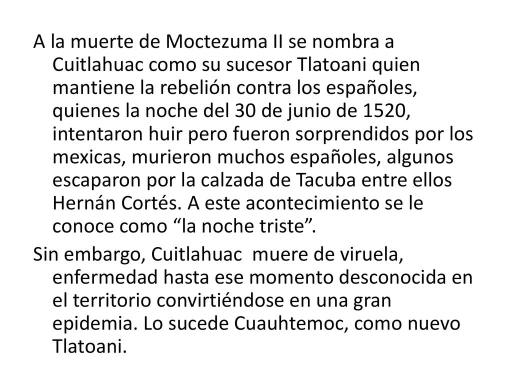 A la muerte de Moctezuma II se nombra a Cuitlahuac como su sucesor Tlatoani quien mantiene la rebelión contra los españoles, quienes la noche del 30 de junio de 1520, intentaron huir pero fueron sorprendidos por los mexicas, murieron muchos españoles, algunos escaparon por la calzada de Tacuba entre ellos Hernán Cortés.