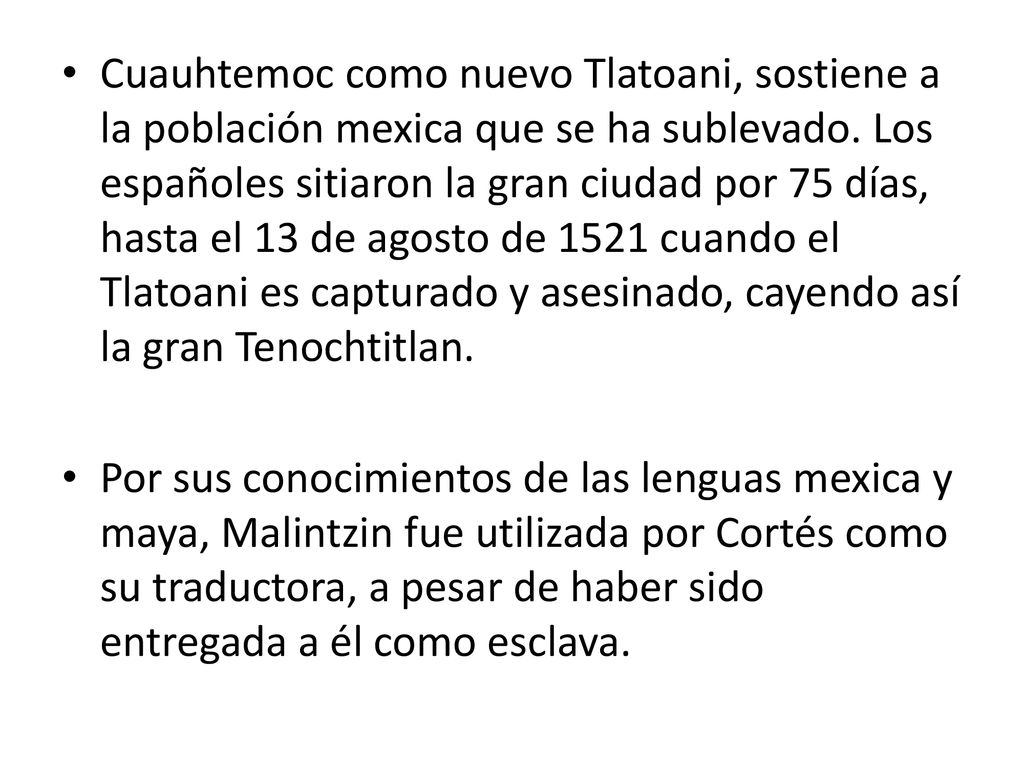 Cuauhtemoc como nuevo Tlatoani, sostiene a la población mexica que se ha sublevado. Los españoles sitiaron la gran ciudad por 75 días, hasta el 13 de agosto de 1521 cuando el Tlatoani es capturado y asesinado, cayendo así la gran Tenochtitlan.