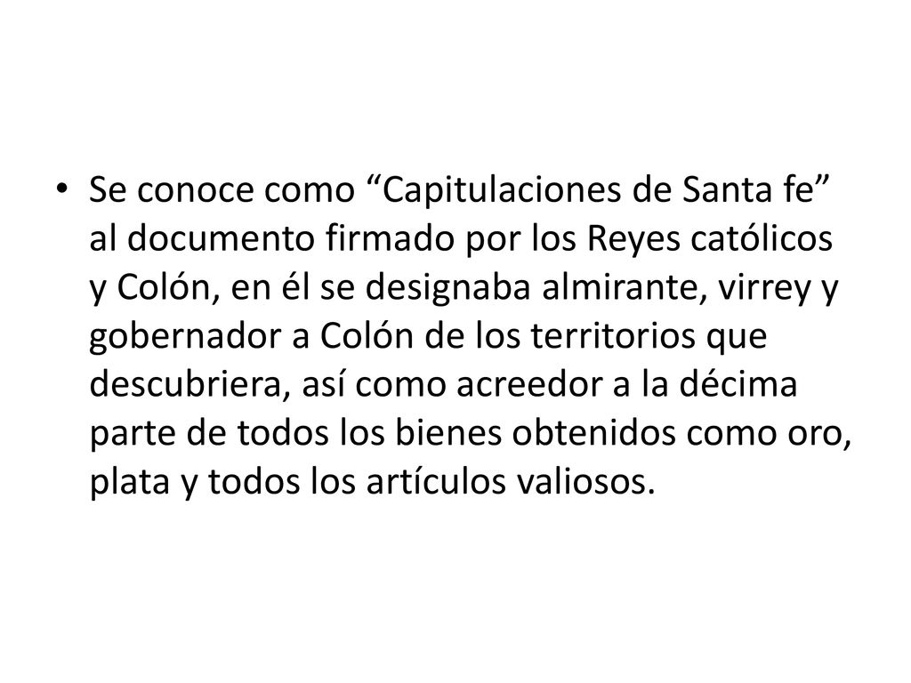 Se conoce como Capitulaciones de Santa fe al documento firmado por los Reyes católicos y Colón, en él se designaba almirante, virrey y gobernador a Colón de los territorios que descubriera, así como acreedor a la décima parte de todos los bienes obtenidos como oro, plata y todos los artículos valiosos.