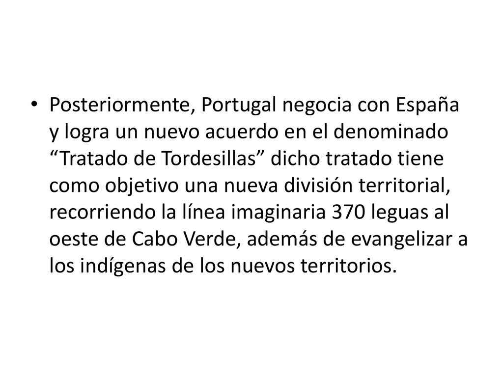 Posteriormente, Portugal negocia con España y logra un nuevo acuerdo en el denominado Tratado de Tordesillas dicho tratado tiene como objetivo una nueva división territorial, recorriendo la línea imaginaria 370 leguas al oeste de Cabo Verde, además de evangelizar a los indígenas de los nuevos territorios.