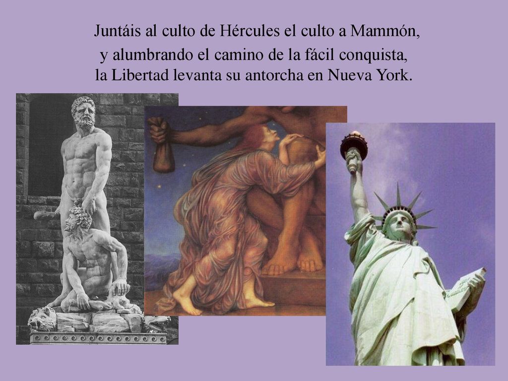 Juntáis al culto de Hércules el culto a Mammón, y alumbrando el camino de la fácil conquista, la Libertad levanta su antorcha en Nueva York.