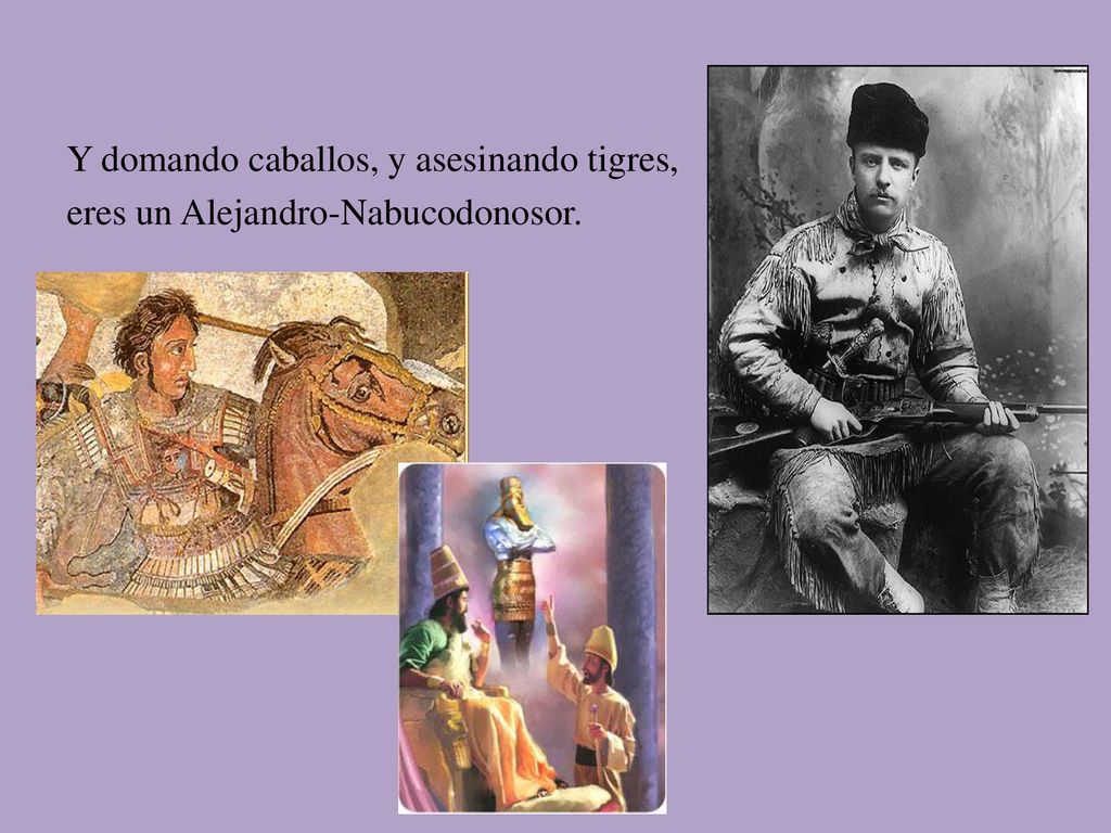 Y domando caballos, y asesinando tigres, eres un Alejandro-Nabucodonosor.