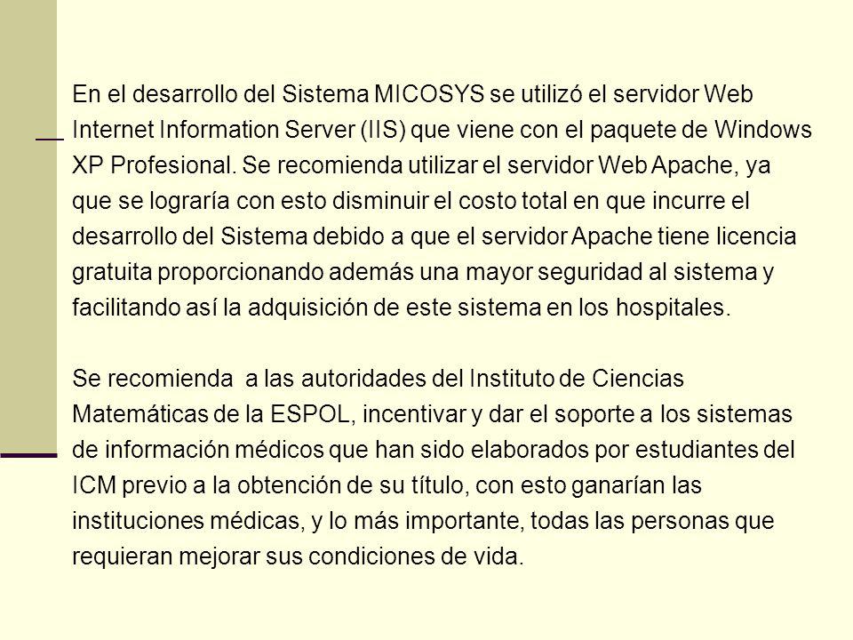 En el desarrollo del Sistema MICOSYS se utilizó el servidor Web Internet Information Server (IIS) que viene con el paquete de Windows XP Profesional. Se recomienda utilizar el servidor Web Apache, ya que se lograría con esto disminuir el costo total en que incurre el desarrollo del Sistema debido a que el servidor Apache tiene licencia gratuita proporcionando además una mayor seguridad al sistema y facilitando así la adquisición de este sistema en los hospitales.
