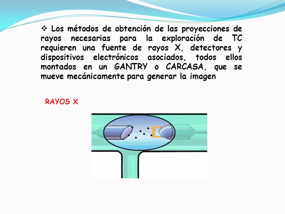 Los métodos de obtención de las proyecciones de rayos necesarias para la exploración de TC requieren una fuente de rayos X, detectores y dispositivos electrónicos asociados, todos ellos montados en un GANTRY o CARCASA, que se mueve mecánicamente para generar la imagen