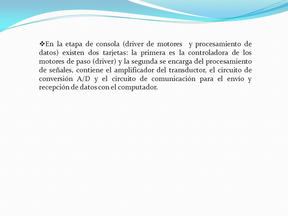 En la etapa de consola (driver de motores y procesamiento de datos) existen dos tarjetas: la primera es la controladora de los motores de paso (driver) y la segunda se encarga del procesamiento de señales, contiene el amplificador del transductor, el circuito de conversión A/D y el circuito de comunicación para el envío y recepción de datos con el computador.