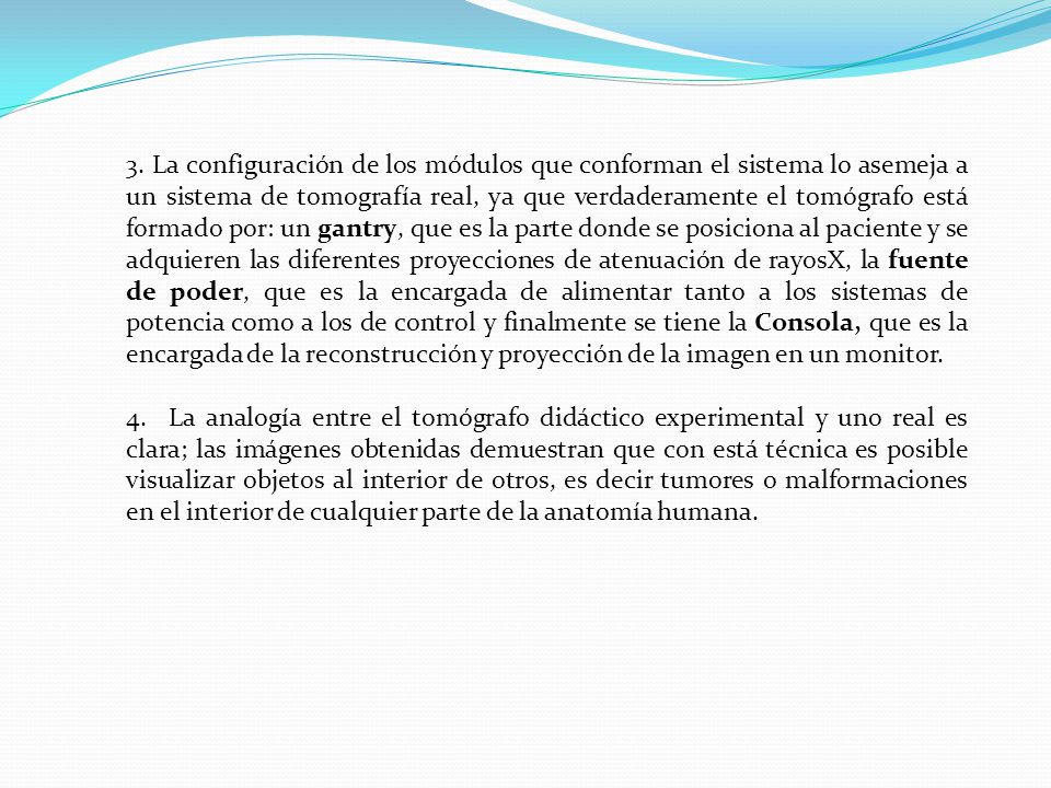 3. La configuración de los módulos que conforman el sistema lo asemeja a un sistema de tomografía real, ya que verdaderamente el tomógrafo está formado por: un gantry, que es la parte donde se posiciona al paciente y se adquieren las diferentes proyecciones de atenuación de rayosX, la fuente de poder, que es la encargada de alimentar tanto a los sistemas de potencia como a los de control y finalmente se tiene la Consola, que es la encargada de la reconstrucción y proyección de la imagen en un monitor.