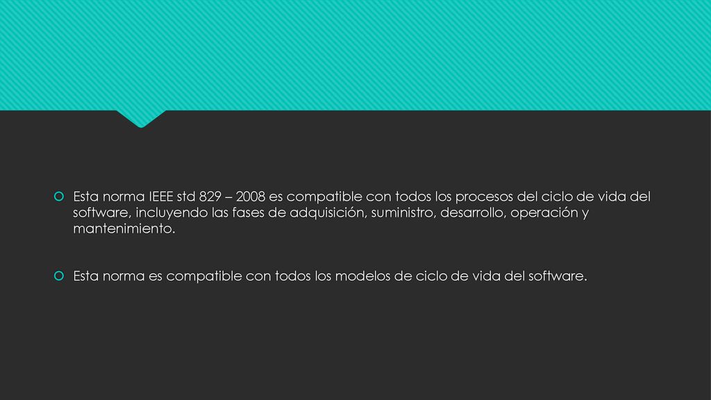 Esta norma IEEE std 829 – 2008 es compatible con todos los procesos del ciclo de vida del software, incluyendo las fases de adquisición, suministro, desarrollo, operación y mantenimiento.