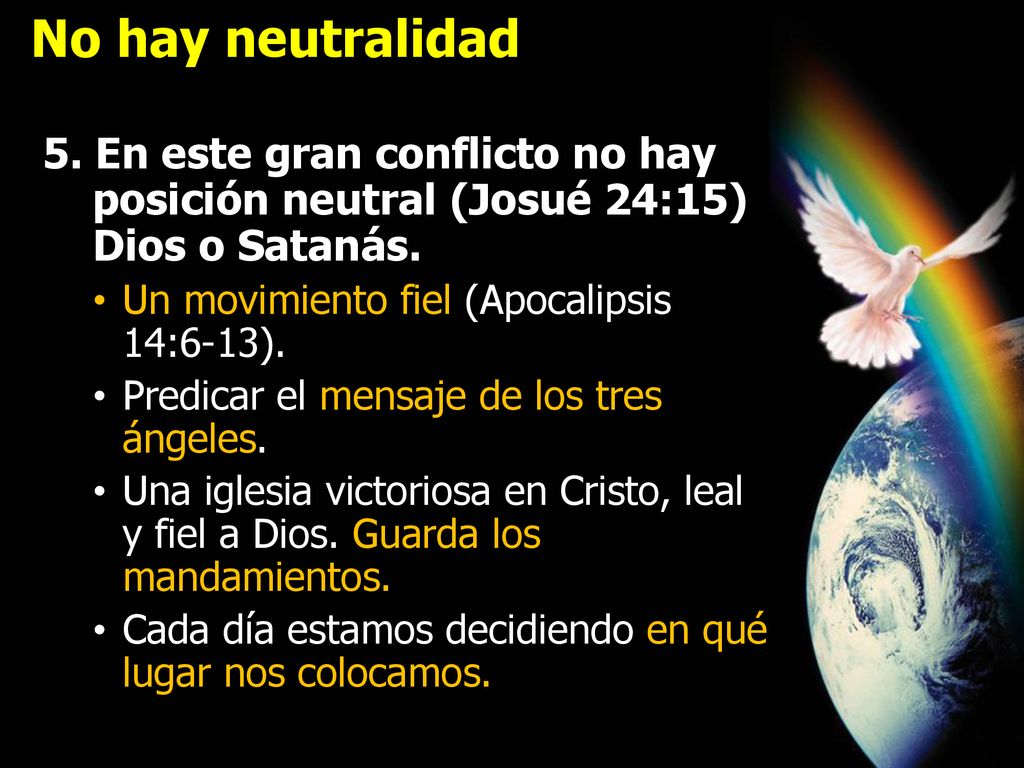 No hay neutralidad 5. En este gran conflicto no hay posición neutral (Josué 24:15) Dios o Satanás. Un movimiento fiel (Apocalipsis 14:6-13).