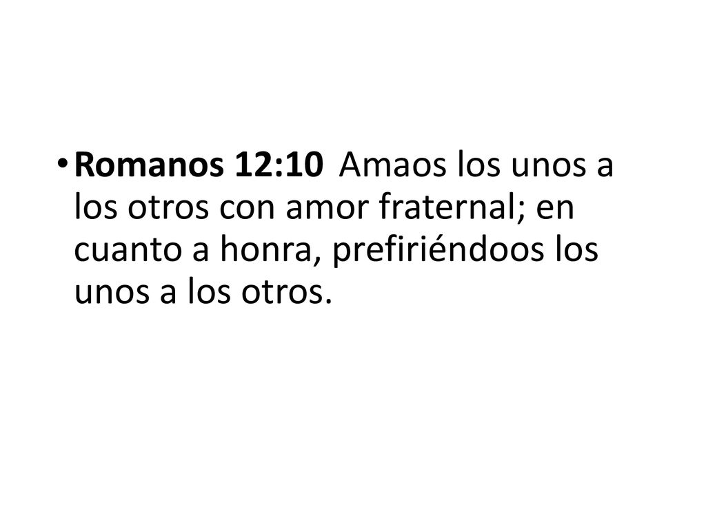 Romanos 12:10 Amaos los unos a los otros con amor fraternal; en cuanto a honra, prefiriéndoos los unos a los otros.