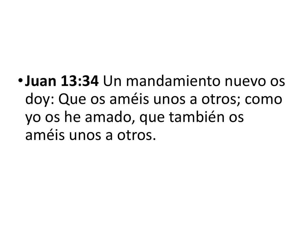 Juan 13:34 Un mandamiento nuevo os doy: Que os améis unos a otros; como yo os he amado, que también os améis unos a otros.