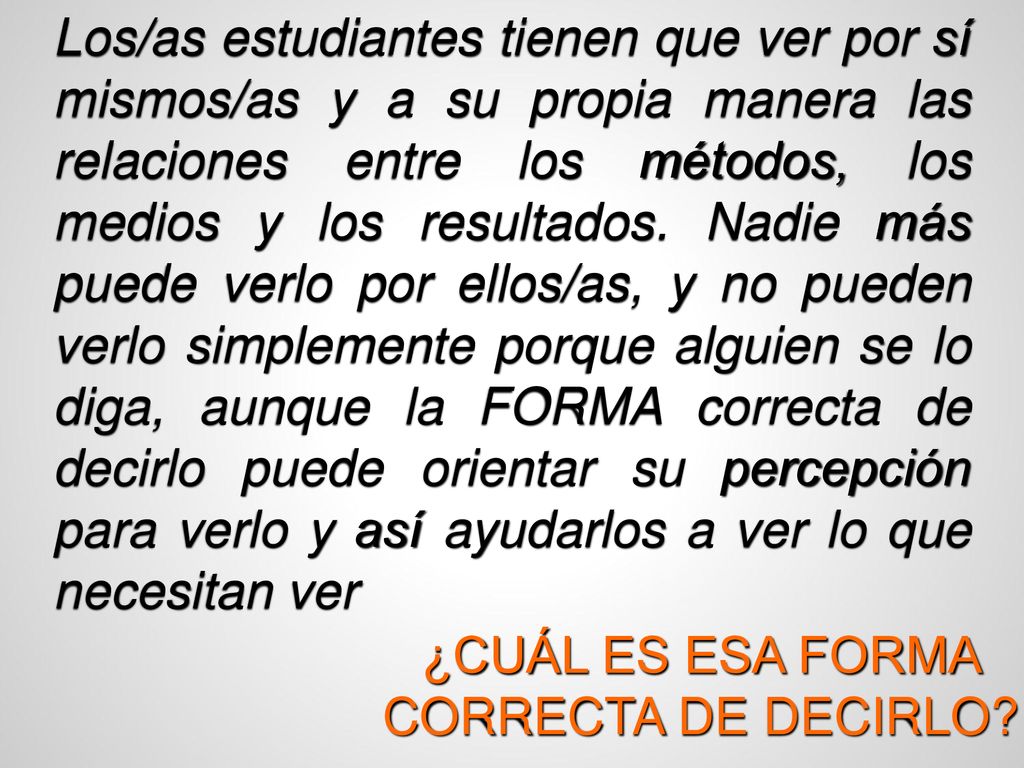 Los/as estudiantes tienen que ver por sí mismos/as y a su propia manera las relaciones entre los métodos, los medios y los resultados. Nadie más puede verlo por ellos/as, y no pueden verlo simplemente porque alguien se lo diga, aunque la FORMA correcta de decirlo puede orientar su percepción para verlo y así ayudarlos a ver lo que necesitan ver